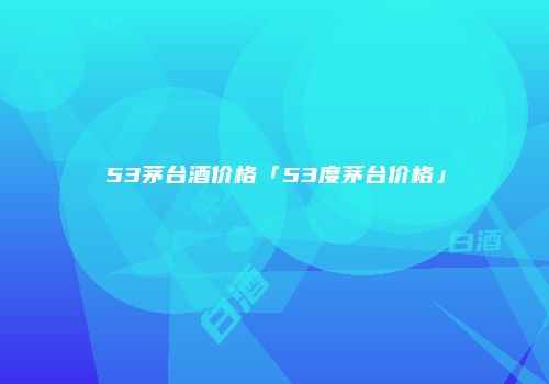 53茅台酒价格「53度茅台价格」