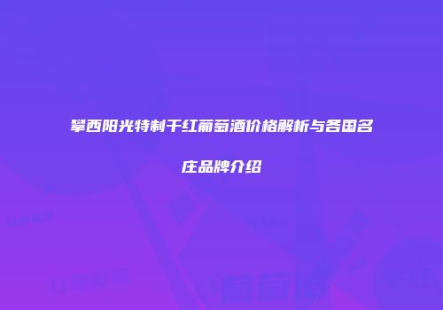 攀西阳光特制干红葡萄酒价格解析与各国名庄品牌介绍