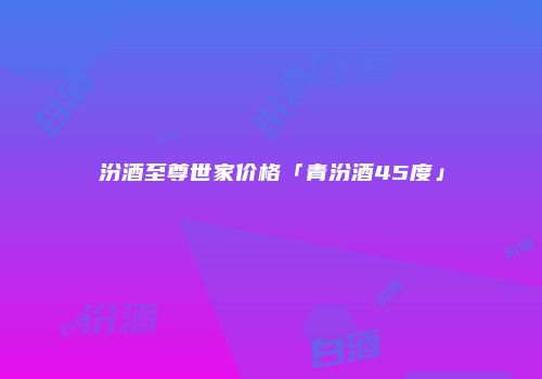 汾酒至尊世家价格「青汾酒45度」
