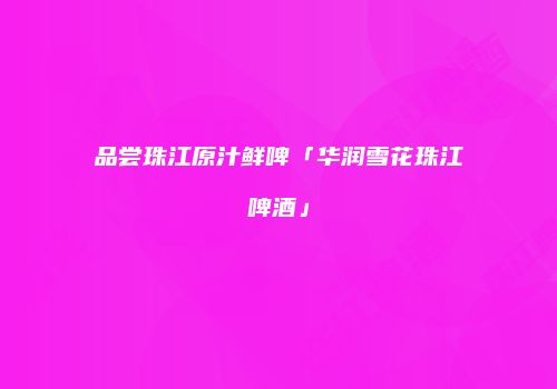 品尝珠江原汁鲜啤「华润雪花珠江啤酒」