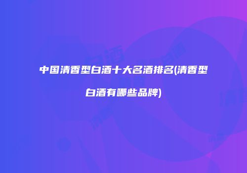 中国清香型白酒十大名酒排名(清香型白酒有哪些品牌)