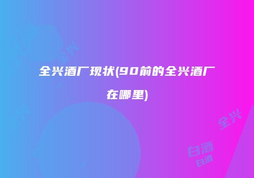 全兴酒厂现状(90前的全兴酒厂在哪里)
