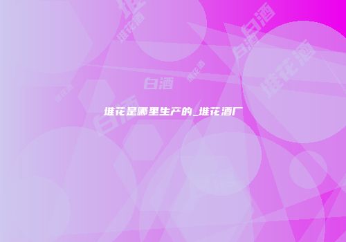 堆花是哪里生产的_堆花酒厂