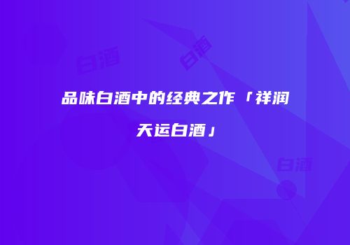 品味白酒中的经典之作「祥润天运白酒」