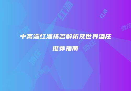 中高端红酒排名解析及世界酒庄推荐指南