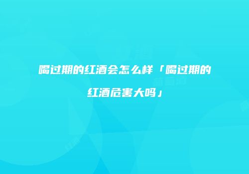 喝过期的红酒会怎么样「喝过期的红酒危害大吗」