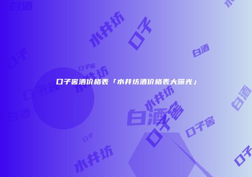 口子窖酒价格表「水井坊酒价格表大曝光」