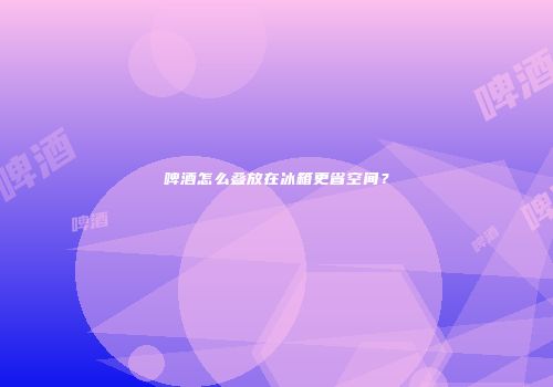 啤酒怎么叠放在冰箱更省空间？