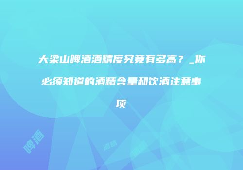 大梁山啤酒酒精度究竟有多高？_你必须知道的酒精含量和饮酒注意事项