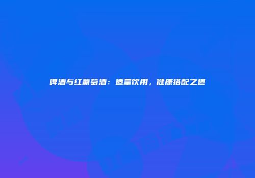 啤酒与红葡萄酒：适量饮用，健康搭配之道