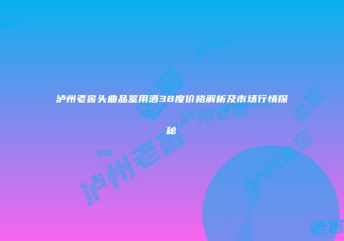 泸州老窖头曲品鉴用酒38度价格解析及市场行情探秘