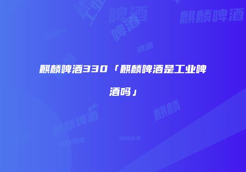 麒麟啤酒330「麒麟啤酒是工业啤酒吗」