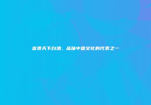 富贵天下白酒，品味中国文化的代表之一
