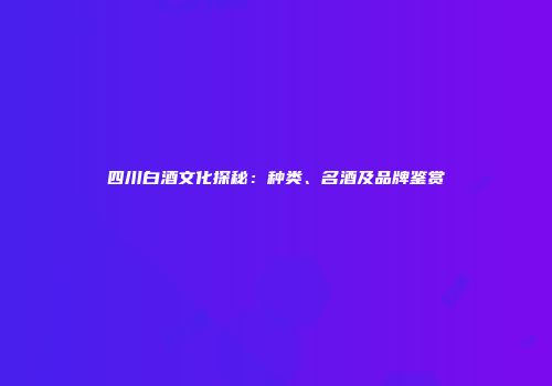 四川白酒文化探秘：种类、名酒及品牌鉴赏