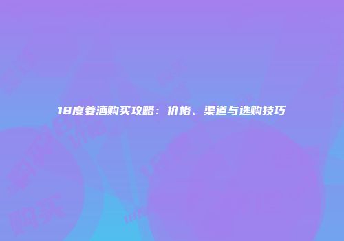 18度姜酒购买攻略：价格、渠道与选购技巧