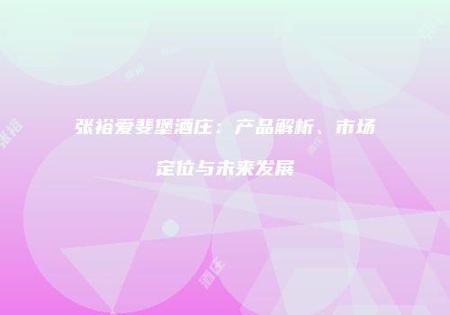 张裕爱斐堡酒庄：产品解析、市场定位与未来发展