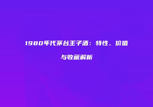 1980年代茅台王子酒：特性、价值与收藏解析