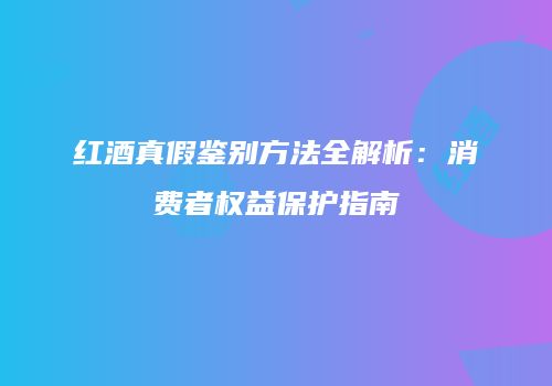 红酒真假鉴别方法全解析：消费者权益保护指南