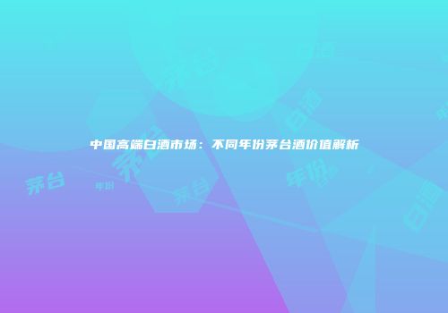 中国高端白酒市场：不同年份茅台酒价值解析