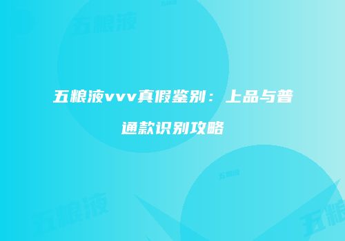 五粮液vvv真假鉴别：上品与普通款识别攻略