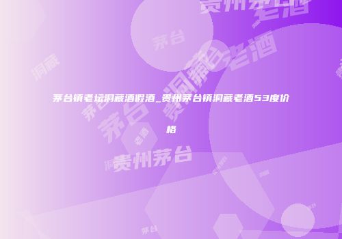 茅台镇老坛洞藏酒假酒_贵州茅台镇洞藏老酒53度价格