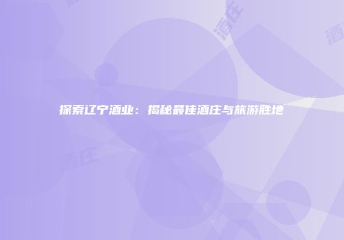 探索辽宁酒业：揭秘最佳酒庄与旅游胜地