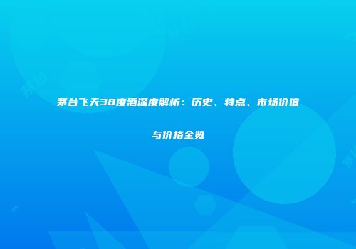 茅台飞天38度酒深度解析：历史、特点、市场价值与价格全览