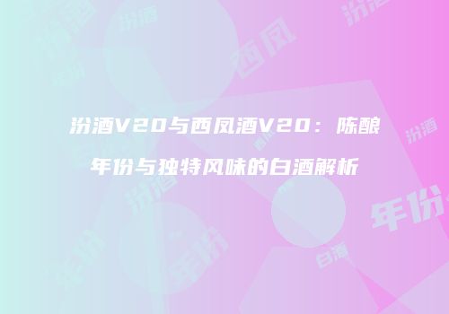 汾酒V20与西凤酒V20：陈酿年份与独特风味的白酒解析