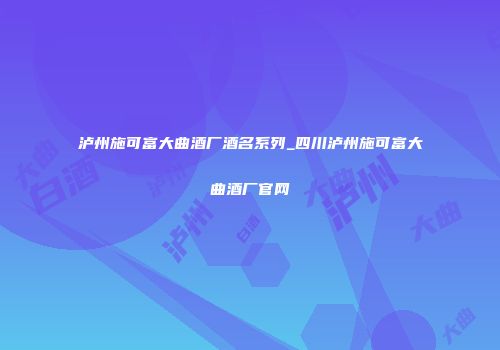 泸州施可富大曲酒厂酒名系列_四川泸州施可富大曲酒厂官网