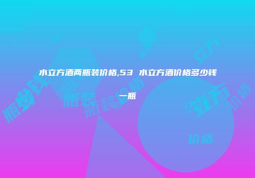 水立方酒两瓶装价格,53 水立方酒价格多少钱一瓶