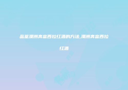 品鉴澳洲奔富西拉红酒的方法,澳洲奔富西拉红酒