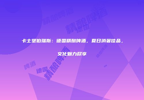 卡士堡伯瑞斯：德国精酿啤酒，夏日消暑佳品，文化魅力尽享