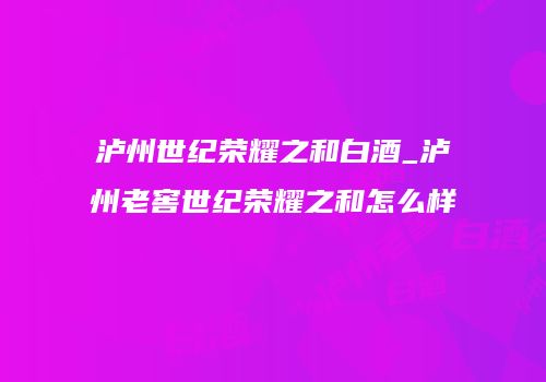 泸州世纪荣耀之和白酒_泸州老窖世纪荣耀之和怎么样