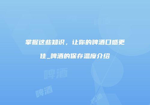 掌握这些知识，让你的啤酒口感更佳_啤酒的保存温度介绍