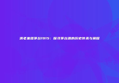 清老集团茅台1915：探寻茅台酒的历史传承与荣耀