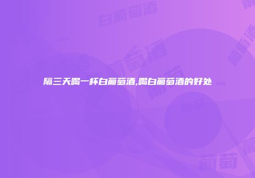 隔三天喝一杯白葡萄酒,喝白葡萄酒的好处