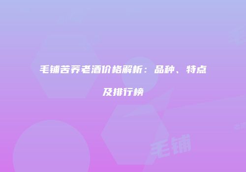 毛铺苦荞老酒价格解析：品种、特点及排行榜