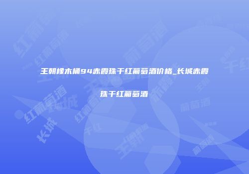王朝橡木桶94赤霞珠干红葡萄酒价格_长城赤霞珠干红葡萄酒