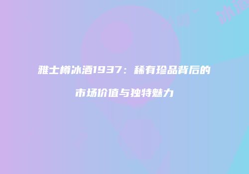 雅士樽冰酒1937：稀有珍品背后的市场价值与独特魅力