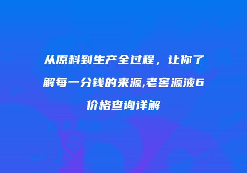 从原料到生产全过程，让你了解每一分钱的来源,老窖源液6价格查询详解