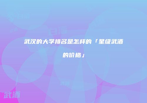 武汉的大学排名是怎样的「星级武酒的价格」