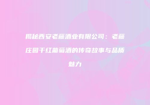 揭秘西安老藤酒业有限公司：老藤庄园干红葡萄酒的传奇故事与品质魅力