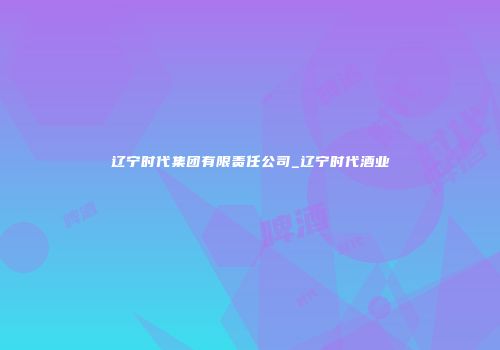 辽宁时代集团有限责任公司_辽宁时代酒业