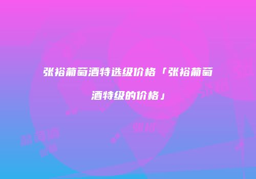 张裕葡萄酒特选级价格「张裕葡萄酒特级的价格」