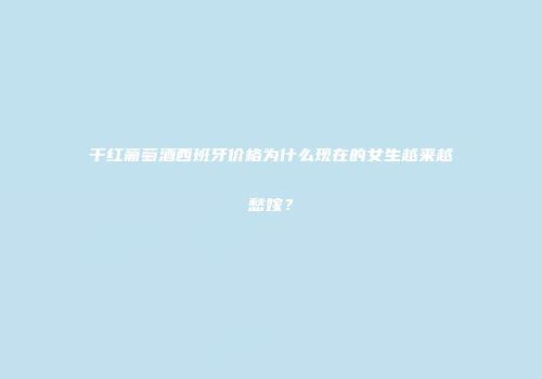 干红葡萄酒西班牙价格为什么现在的女生越来越愁嫁？
