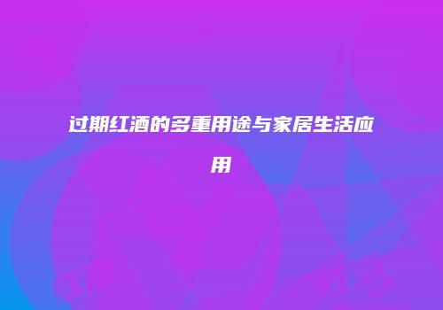 过期红酒的多重用途与家居生活应用