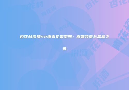 杏花村汾酒52度青花瓷系列：高端收藏与品鉴之选