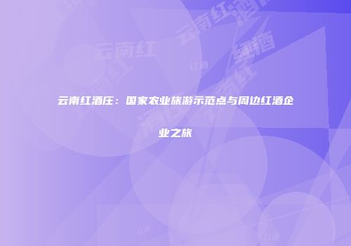 云南红酒庄：国家农业旅游示范点与周边红酒企业之旅