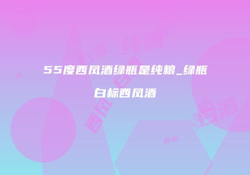 55度西凤酒绿瓶是纯粮_绿瓶白标西凤酒