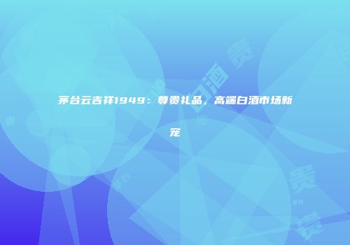 茅台云吉祥1949：尊贵礼品，高端白酒市场新宠